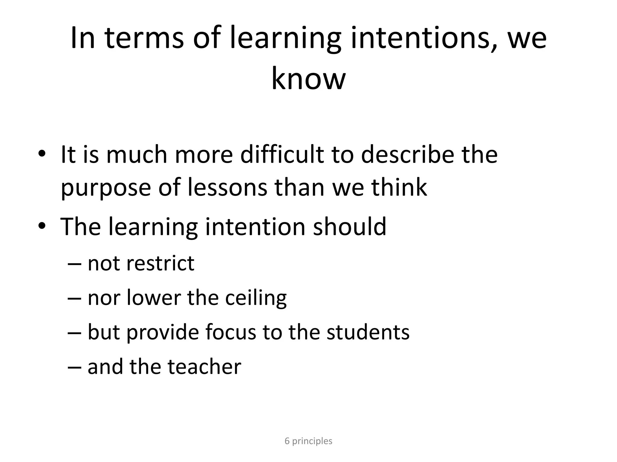 In terms of learning intentions, we
know
• It is much more difficult to describe the
purpose of lessons than we think
• The learning intention should
– not restrict
– nor lower the ceiling
– but provide focus to the students
– and the teacher
6 principles
 