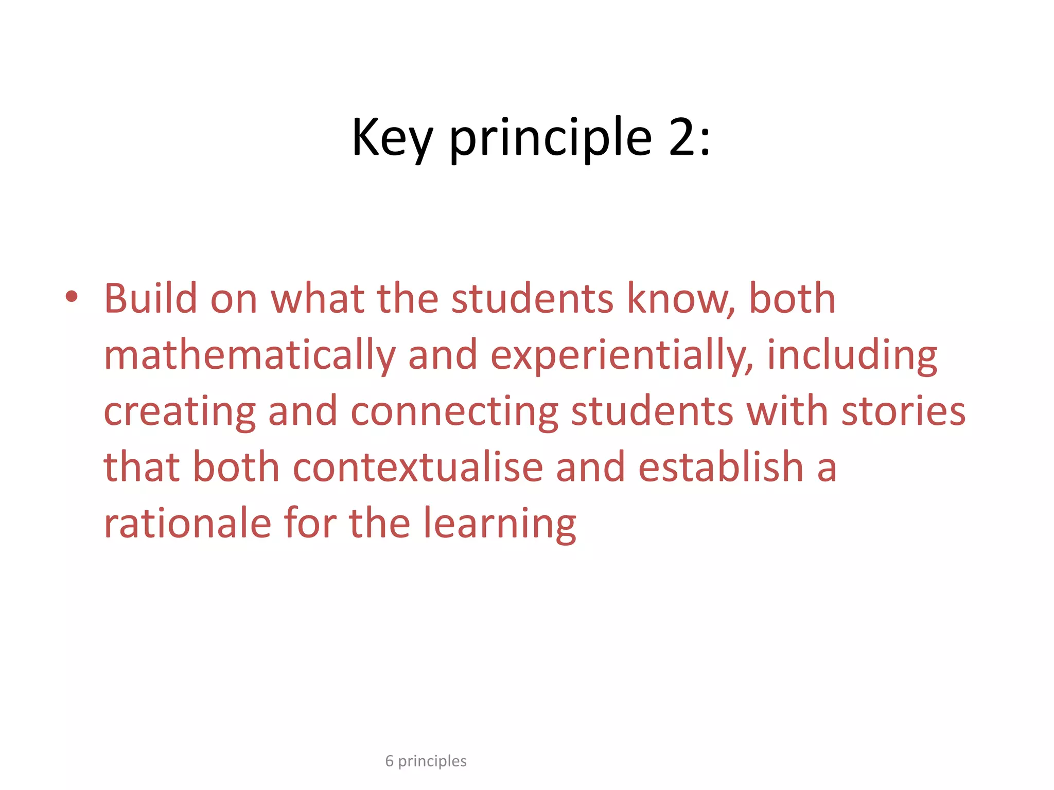 Key principle 2:
• Build on what the students know, both
mathematically and experientially, including
creating and connecting students with stories
that both contextualise and establish a
rationale for the learning
6 principles
 