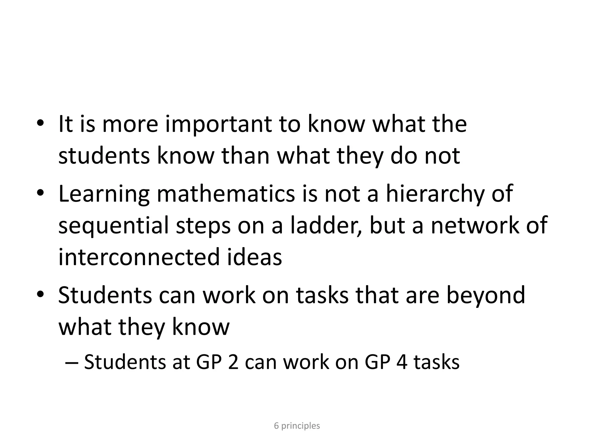 • It is more important to know what the
students know than what they do not
• Learning mathematics is not a hierarchy of
sequential steps on a ladder, but a network of
interconnected ideas
• Students can work on tasks that are beyond
what they know
– Students at GP 2 can work on GP 4 tasks
6 principles
 