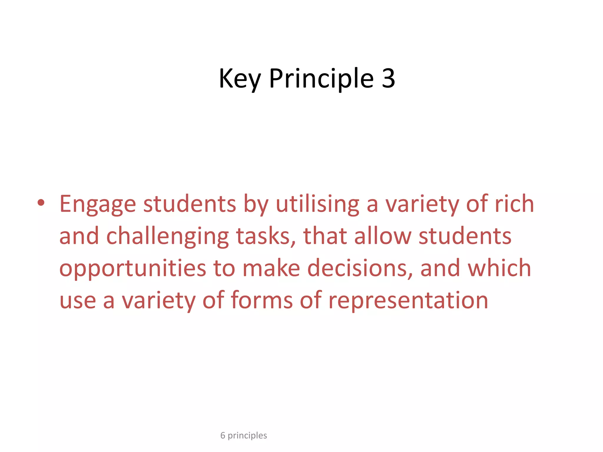Key Principle 3
• Engage students by utilising a variety of rich
and challenging tasks, that allow students
opportunities to make decisions, and which
use a variety of forms of representation
6 principles
 
