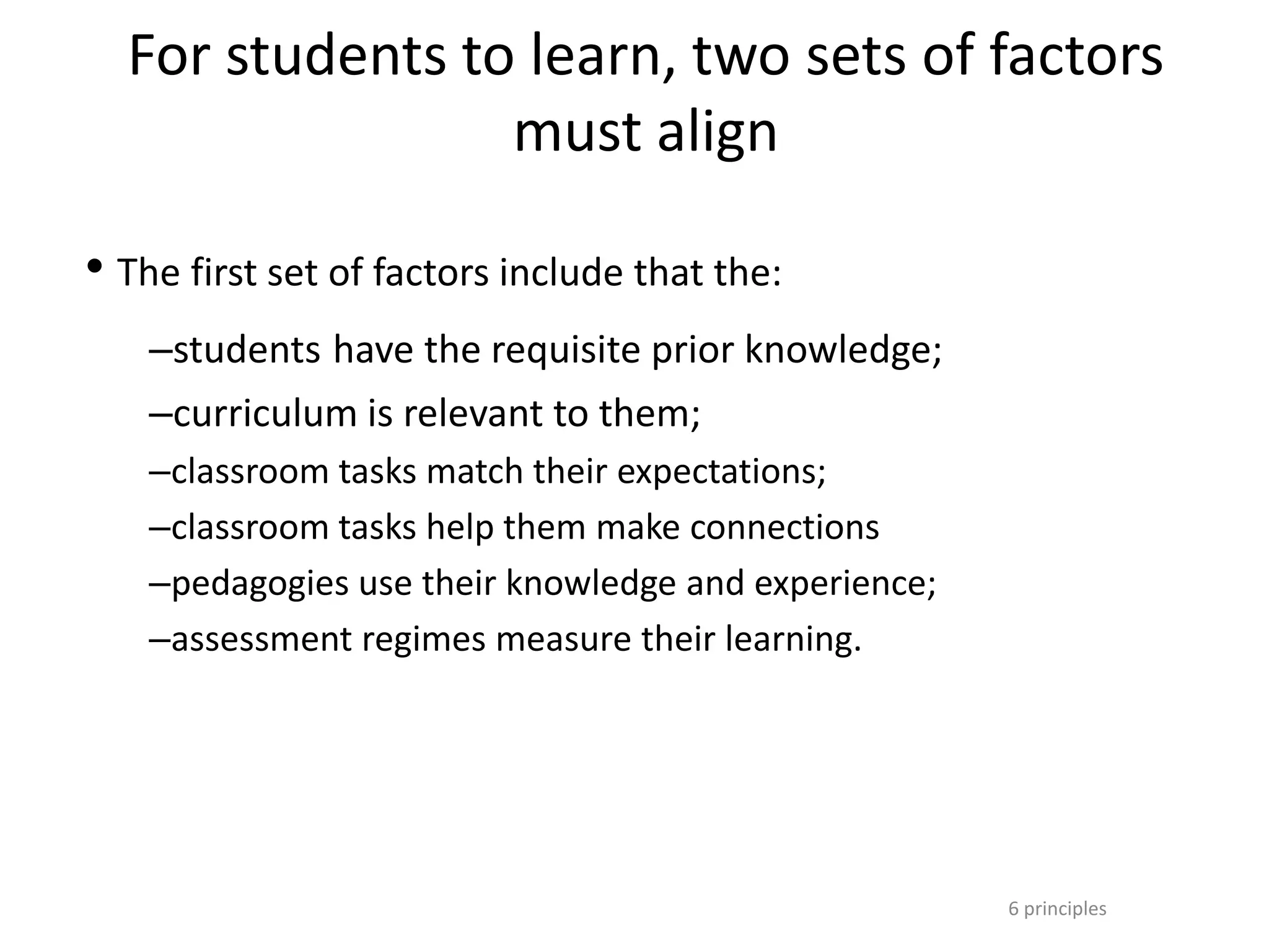6 principles
For students to learn, two sets of factors
must align
• The first set of factors include that the:
–students have the requisite prior knowledge;
–curriculum is relevant to them;
–classroom tasks match their expectations;
–classroom tasks help them make connections
–pedagogies use their knowledge and experience;
–assessment regimes measure their learning.
 