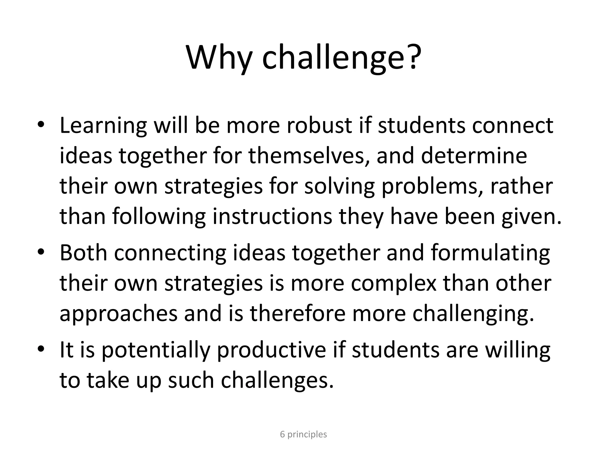 Why challenge?
• Learning will be more robust if students connect
ideas together for themselves, and determine
their own strategies for solving problems, rather
than following instructions they have been given.
• Both connecting ideas together and formulating
their own strategies is more complex than other
approaches and is therefore more challenging.
• It is potentially productive if students are willing
to take up such challenges.
6 principles
 