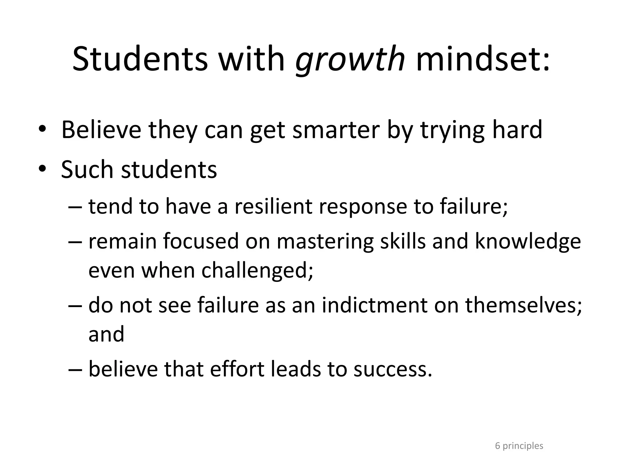 6 principles
Students with growth mindset:
• Believe they can get smarter by trying hard
• Such students
– tend to have a resilient response to failure;
– remain focused on mastering skills and knowledge
even when challenged;
– do not see failure as an indictment on themselves;
and
– believe that effort leads to success.
 