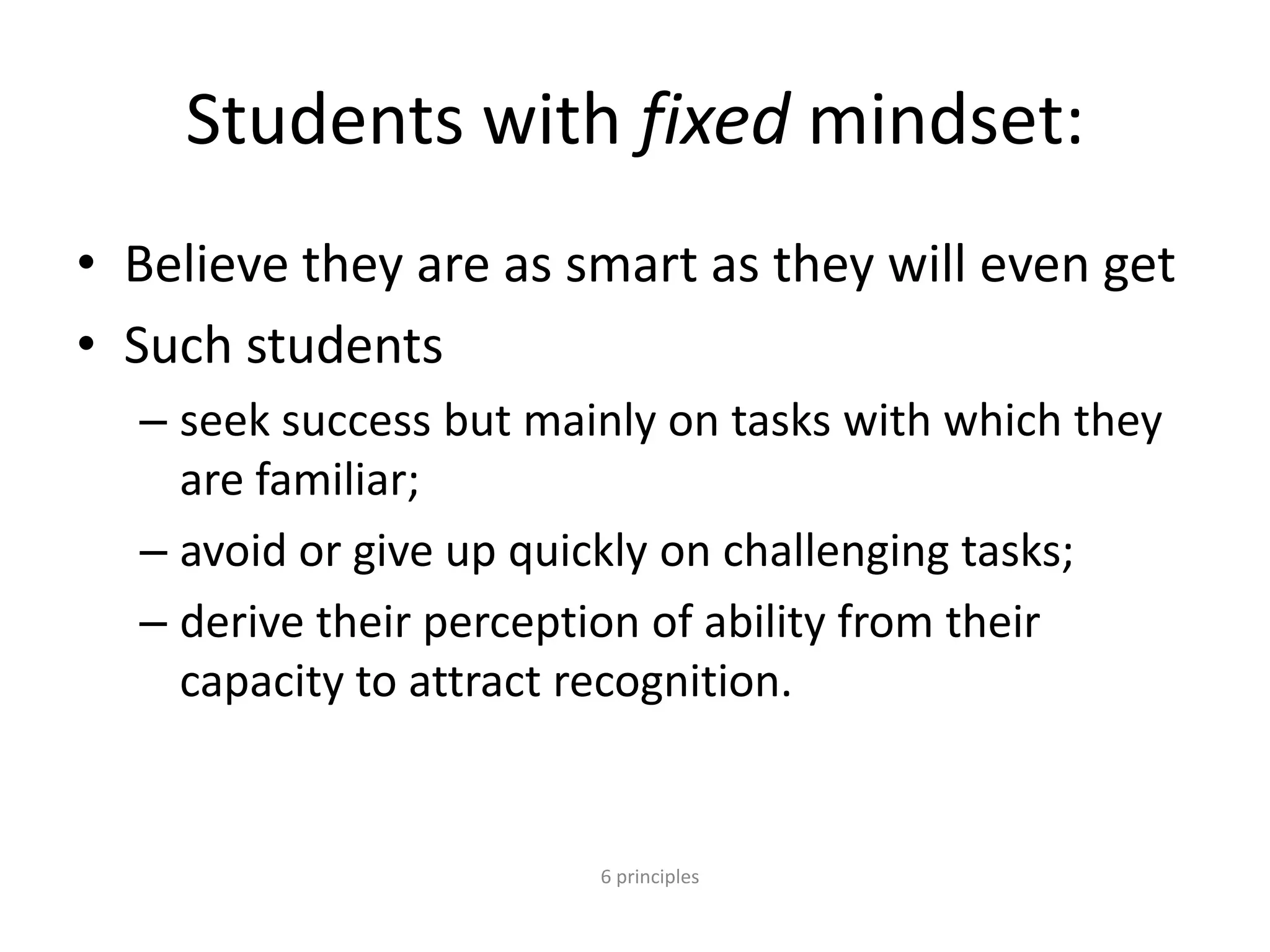 6 principles
Students with fixed mindset:
• Believe they are as smart as they will even get
• Such students
– seek success but mainly on tasks with which they
are familiar;
– avoid or give up quickly on challenging tasks;
– derive their perception of ability from their
capacity to attract recognition.
 