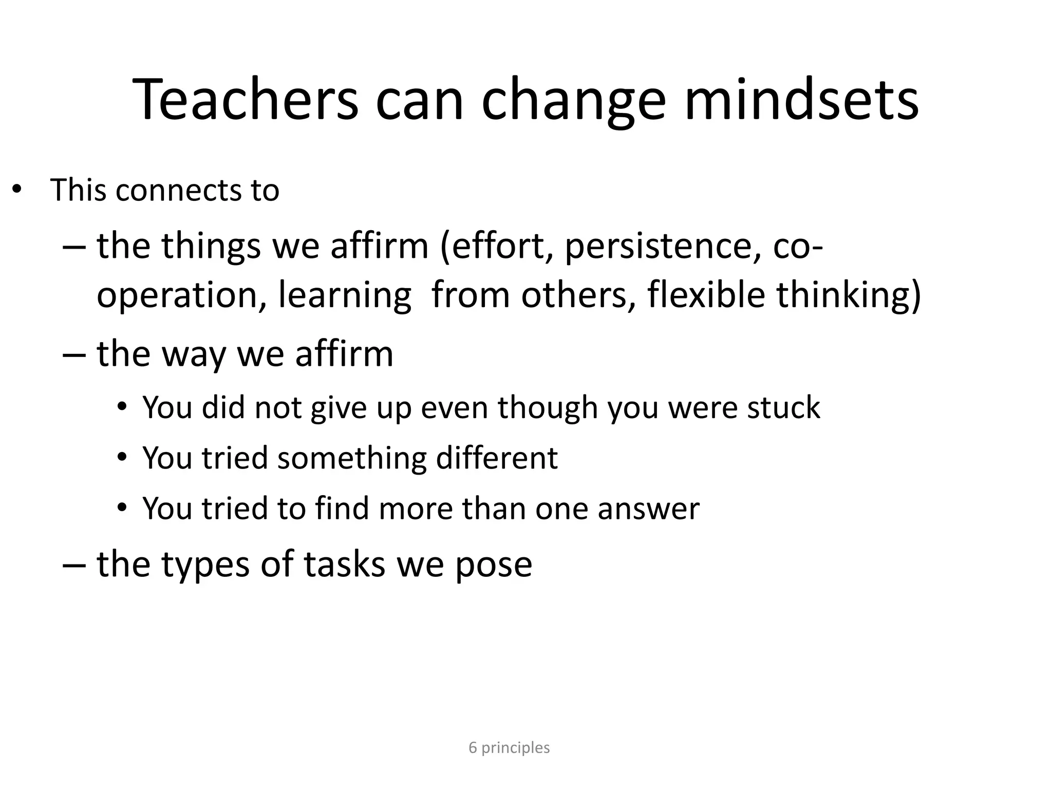 Teachers can change mindsets
• This connects to
– the things we affirm (effort, persistence, co-
operation, learning from others, flexible thinking)
– the way we affirm
• You did not give up even though you were stuck
• You tried something different
• You tried to find more than one answer
– the types of tasks we pose
6 principles
 