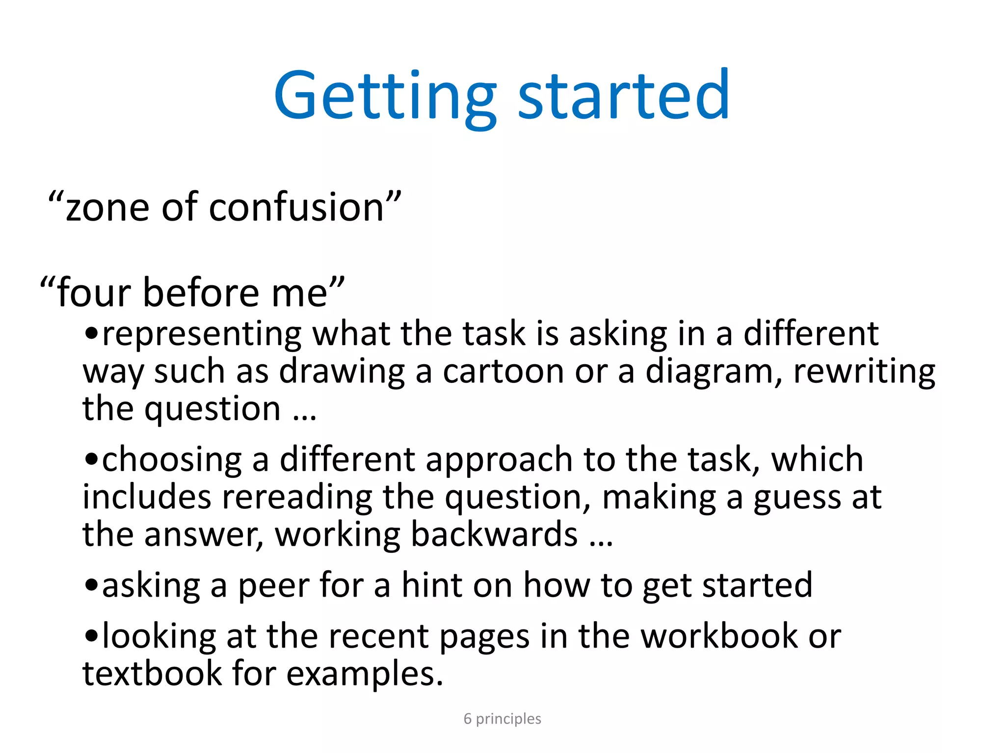 Getting started
“zone of confusion”
“four before me”
•representing what the task is asking in a different
way such as drawing a cartoon or a diagram, rewriting
the question …
•choosing a different approach to the task, which
includes rereading the question, making a guess at
the answer, working backwards …
•asking a peer for a hint on how to get started
•looking at the recent pages in the workbook or
textbook for examples.
6 principles
 