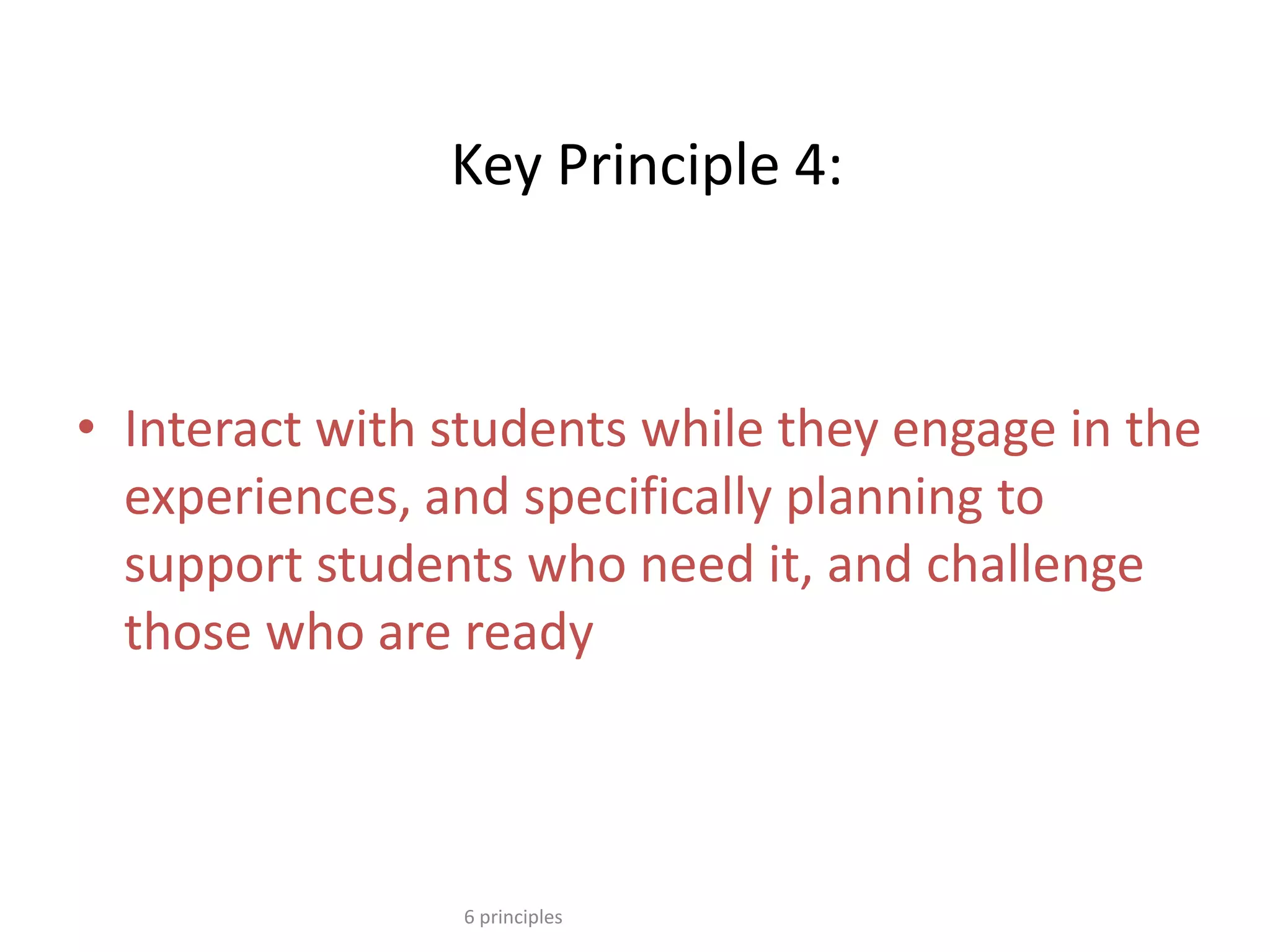 Key Principle 4:
• Interact with students while they engage in the
experiences, and specifically planning to
support students who need it, and challenge
those who are ready
6 principles
 