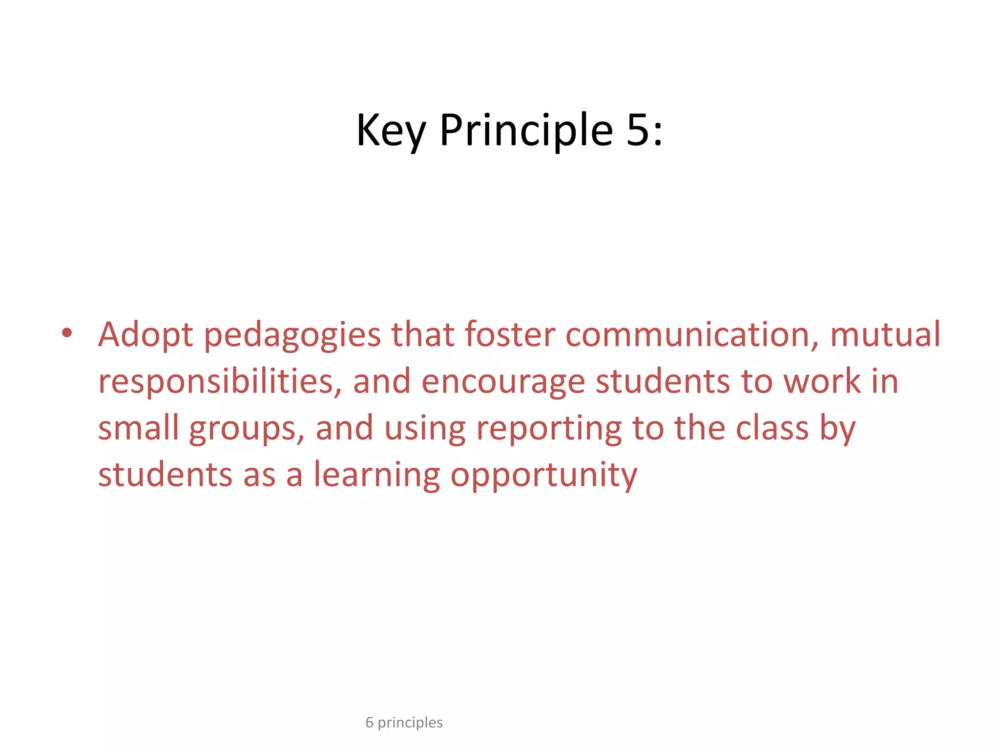 Key Principle 5:
• Adopt pedagogies that foster communication, mutual
responsibilities, and encourage students to work in
small groups, and using reporting to the class by
students as a learning opportunity
6 principles
 