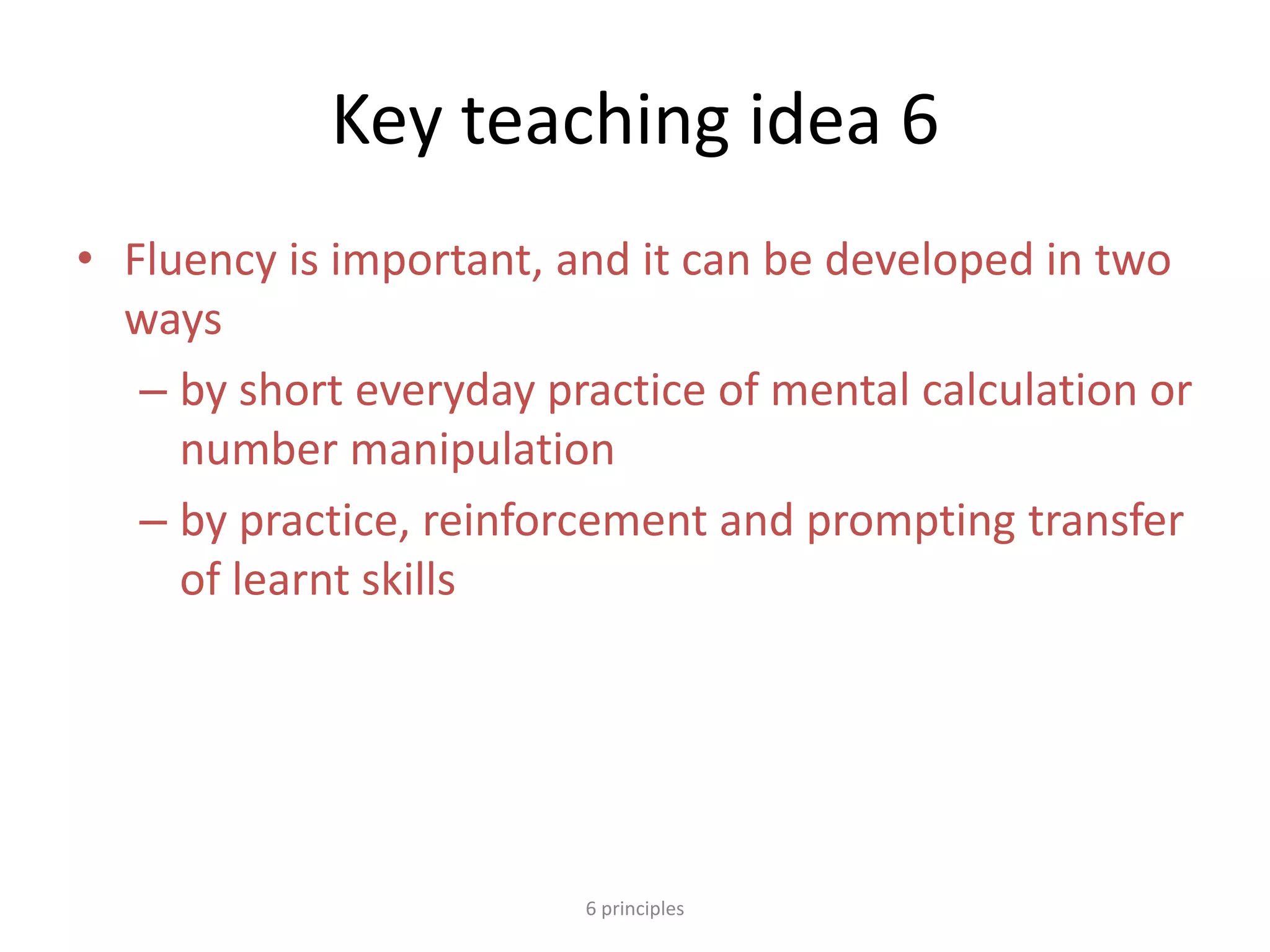 Key teaching idea 6
• Fluency is important, and it can be developed in two
ways
– by short everyday practice of mental calculation or
number manipulation
– by practice, reinforcement and prompting transfer
of learnt skills
6 principles
 