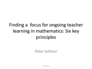 Finding a focus for ongoing teacher
learning in mathematics: Six key
principles
Peter Sullivan
6 principles
 
