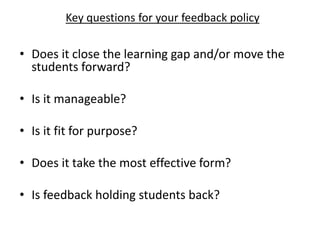 • Does it close the learning gap and/or move the
students forward?
• Is it manageable?
• Is it fit for purpose?
• Does it take the most effective form?
• Is feedback holding students back?
Key questions for your feedback policy
 