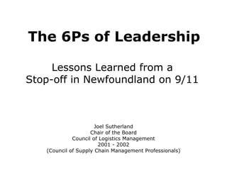 The 6Ps of Leadership Lessons Learned from a  Stop-off in Newfoundland on 9/11  Joel Sutherland Chair of the Board Council of Logistics Management 2001 - 2002 (Council of Supply Chain Management Professionals) 