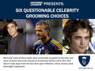 PRESENTS:

SIX QUESTIONABLE CELEBRITY
GROOMING CHOICES

We know many of these looks were universally accepted at the time and
some of these men have moved on to become fashion icons. But, that
doesn’t take away from the fact that upon reflection, these choices were
downright unpleasant.

groominglounge.com

 