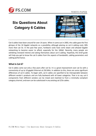 WHITE PAPER
FS.COM White Paper | Six Questions About Category 6 Cables
Cat 6 cables have been around for over 14 years. When it came out in 2002, this cable gave the first
glimpse of the 10 Gigabit networks as a possibility, although planing on cat 6 cabling costs 30%
more than cat 5e. In the past few years, hardware costs have come down and allowed Gigabit
networking to become easier to afford, especially for the 10GbE. Recently, many people are
exhibiting renewed interest and asking themselves about cat 6 cabling. Hopefully, this brief guide
will help you get to know the cat 6 cables from the aspects of bandwidth, cabling parameters and
cabling performance.
What Is Cat 6?
Cat 6 cables came out only a few years after cat 5e. It is a great improvement over cat 5e with a
connectivity of up to 10 gigabit Ethernet at 250 MHz. In addition to this, there are some significant
differences of cat 6 cables. To begin with, cat 6 cables are specified to be interoperable between
different vendor’s products and are fully backward with all lower categories. That is to say, cat 6
components from different vendors can be mixed and matched to from a minimally compliant
category channel, and even can be substituted in any existing cat 5/5e cables.
Six Questions About
Category 6 Cables
 