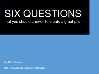 SIX QUESTIONS
that you should answer to create a great pitch
By Deepak Goel
http://www.karmacircles.com/deepak
 