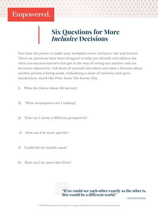 You have the power to make your workplace more inclusive, fair and diverse.
These six questions have been designed to help you identify and address the
often unconscious barriers that get in the way of seeing one another and our
decisions objectively. Ask them of yourself and others any time a decision about
another person is being made, embodying a sense of curiosity and open-
mindedness, much like Peter from The Snowy Day.
1)    What do I know about this person?
 
2)     What assumptions am I making?
 
3)    How can I attain a different perspective?
 4)    How can I be more specific?
5)    Could this be muddy snow?
6)    How can I be more like Peter?
Six Questions for More
Inclusive Decisions
“If we could see each other exactly as the other is,
this would be a different world.”
- Ezra Jack Keats
© 2020 Empowered Coaching & Consulting. All Rights Reserved. www.livempowered.ca
 