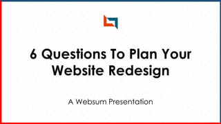 6 Questions To Plan Your
Website Redesign
A Websum Presentation
 