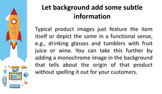 Let background add some subtle
information
Typical product images just feature the item
itself or depict the same in a functional sense,
e.g., drinking glasses and tumblers with fruit
juice or wine. You can take this further by
adding a monochrome image in the background
that tells about the origin of that product
without spelling it out for your customers.
 