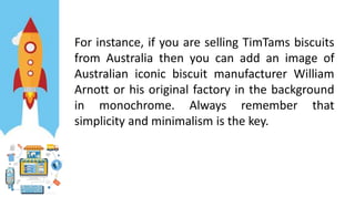 For instance, if you are selling TimTams biscuits
from Australia then you can add an image of
Australian iconic biscuit manufacturer William
Arnott or his original factory in the background
in monochrome. Always remember that
simplicity and minimalism is the key.
 