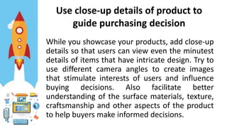 Use close-up details of product to
guide purchasing decision
While you showcase your products, add close-up
details so that users can view even the minutest
details of items that have intricate design. Try to
use different camera angles to create images
that stimulate interests of users and influence
buying decisions. Also facilitate better
understanding of the surface materials, texture,
craftsmanship and other aspects of the product
to help buyers make informed decisions.
 