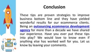 Conclusion
These tips are proven strategies to improve
business bottom line and they have yielded
wonderful results for our ecommerce clients.
Being an outsourcing ecommerce development
agency for more than a decade we have shared
our experience. Have you ever put these tips
into play? We would love to know even if
anything else has worked well for you. Let us
know by leaving your comments.
 