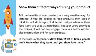 Show them different ways of using your product
Tell the benefits of your product in a very creative way. For
instance, if you are dealing in food products then keep in
mind to include images of different recipes wherein these
food items are used as ingredients. Let your users download
the recipes, it will not only engage them in a better way but
also create a demand for your products.
In the words of legendary Steve Jobs, “A lot of times, people
don’t know what they want until you show it to them.”
 