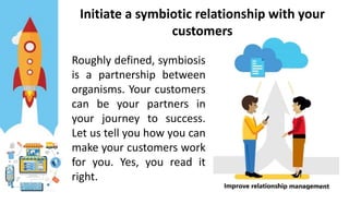 Initiate a symbiotic relationship with your
customers
Roughly defined, symbiosis
is a partnership between
organisms. Your customers
can be your partners in
your journey to success.
Let us tell you how you can
make your customers work
for you. Yes, you read it
right.
 