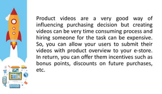 Product videos are a very good way of
influencing purchasing decision but creating
videos can be very time consuming process and
hiring someone for the task can be expensive.
So, you can allow your users to submit their
videos with product overview to your e-store.
In return, you can offer them incentives such as
bonus points, discounts on future purchases,
etc.
 