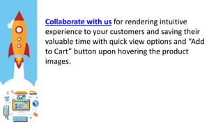 Collaborate with us for rendering intuitive
experience to your customers and saving their
valuable time with quick view options and “Add
to Cart” button upon hovering the product
images.
 