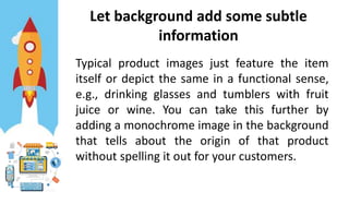 Let background add some subtle
information
Typical product images just feature the item
itself or depict the same in a functional sense,
e.g., drinking glasses and tumblers with fruit
juice or wine. You can take this further by
adding a monochrome image in the background
that tells about the origin of that product
without spelling it out for your customers.
 