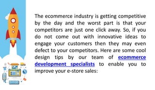 The ecommerce industry is getting competitive
by the day and the worst part is that your
competitors are just one click away. So, if you
do not come out with innovative ideas to
engage your customers then they may even
defect to your competitors. Here are some cool
design tips by our team of ecommerce
development specialists to enable you to
improve your e-store sales:
 