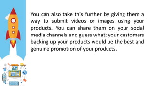 You can also take this further by giving them a
way to submit videos or images using your
products. You can share them on your social
media channels and guess what; your customers
backing up your products would be the best and
genuine promotion of your products.
 