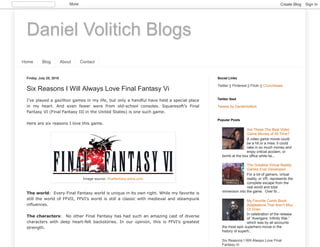 Daniel Volitich Blogs
Home Blog About Contact
Friday, July 20, 2018
Six Reasons I Will Always Love Final Fantasy Vi
I’ve played a gazillion games in my life, but only a handful have held a special place
in my heart. And even fewer were from old-school consoles. Squaresoft’s Final
Fantasy VI (Final Fantasy III in the United States) is one such game.
Here are six reasons I love this game.
The world: Every Final Fantasy world is unique in its own right. While my favorite is
still the world of FFVII, FFVI’s world is still a classic with medieval and steampunk
influences.
The characters: No other Final Fantasy has had such an amazing cast of diverse
characters with deep heart-felt backstories. In our opinion, this is FFVI’s greatest
strength.
Image source: finalfantasy.wikia.com
Twitter || Pinterest || Flickr || Crunchbase
Social Links
Tweets by DanielVolitich
Twitter feed
Are These The Best Video
Game Movies of All Time?
A video game movie could
be a hit or a miss: it could
rake in so much money and
enjoy critical acclaim, or
bomb at the box office while fai...
The Greatest Virtual Reality
Games Ever Developed
For a lot of gamers, virtual
reality, or VR, represents the
complete escape from the
real world and total
immersion into the game. Over th...
My Favorite Comic Book
Adaptations That Aren’t Mcu
Or Dceu
In celebration of the release
of “Avengers: Infinity War,”
which was by all accounts
the most epic superhero movie in the
history of superh...
Six Reasons I Will Always Love Final
Fantasy Vi
Popular Posts
More Create Blog Sign In
 