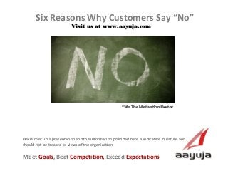Six Reasons Why Customers Say “No”
Visit us at www.aayuja.com

*Via The Motivation Doctor

Disclaimer: This presentation and the information provided here is indicative in nature and
should not be treated as views of the organization.

Meet Goals, Beat Competition, Exceed Expectations
AAyuja © 2013

 