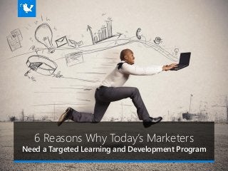 6 Reasons Why Today’s Marketers
Need a Targeted Learning and Development Program
 