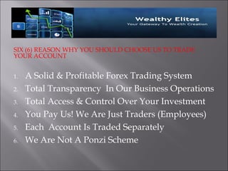 SIX (6) REASON WHY YOU SHOULD CHOOSE US TO TRADE
YOUR ACCOUNT


1.   A Solid & Profitable Forex Trading System
2.   Total Transparency In Our Business Operations
3.   Total Access & Control Over Your Investment
4.   You Pay Us! We Are Just Traders (Employees)
5.   Each Account Is Traded Separately
6.   We Are Not A Ponzi Scheme
 