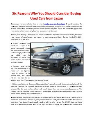 Six Reasons Why You Should Consider Buying Used Cars from Japan 
There never has been a better time to import quality used cars from Japan & save big dollars. The quantity of Japanese used vehicle exporters have been increasing steadily from the last 3 years as more & more wholesalers, private buyers and dealers around the globe realize this wonderful opportunity. Here are the prime reasons why Japanese used cars are in demand: • Broad product range – because of the extremely cutthroat domestic Japanese auto market, there’re a huge number of manufacturers and models in Japan comprising Nissan, Toyota, Honda, Mitsubishi, Mazda, Daihatsu and Suzuki. 
• Superb Japanese road conditions – in spite of the lack of space, roads in Japan are maintained wonderfully well meaning typical wear & tear which may be accredited to awful road states in other nations isn’t an issue in Japan. 
• Average motor vehicle age – the standard age of all motor cars on Japanese roads is certain to be inferior than most other nations. It’s rare to see vehicles older than fifteen years on the roads of Japan. 
• Higher model patterns – because of large quantity of models from each Japanese manufacturer & the Japanese fondness for inventive electronics & other gadgetry, the patterns of Japanese vehicles produced for the local market will normally much higher than overseas-produced equivalents. This denotes you can purchase a Japanese export model along with all the features you want for the same cost as a base model purchased domestically. 
• Low mileage – most of the Japanese reside in towns which lack room & are extremely dense as far as population is concerned. Since everything essential to lead a comfy life is within reach for the Japanese, local drivers’ standard mileage is usually less than half that other nations. The JMVIRA (Japanese Motor Vehicle Inspection Registration Association) reports standard mileage for Japanese local drivers to be  