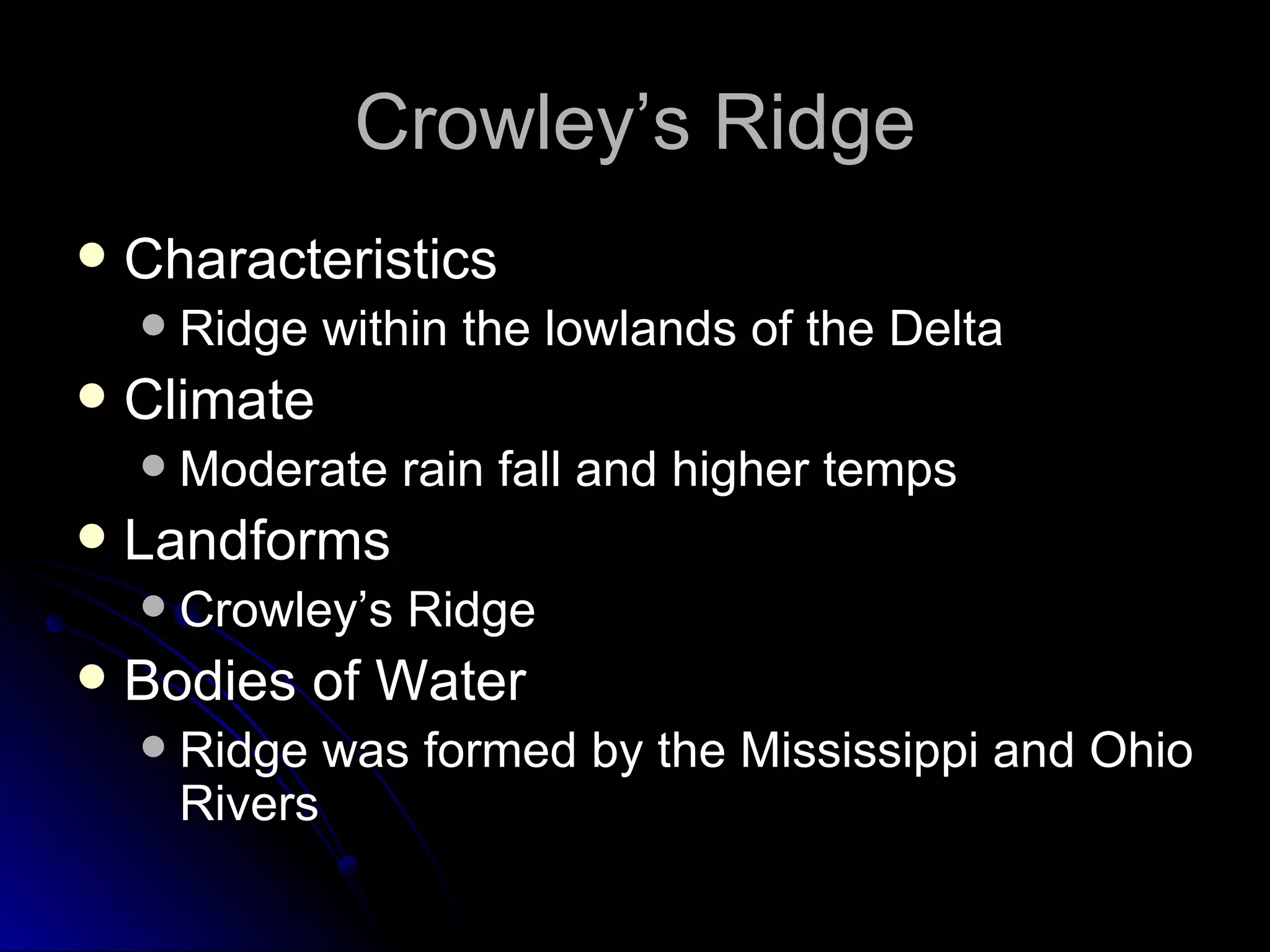 Crowley’s Ridge Characteristics Ridge within the lowlands of the Delta Climate Moderate rain fall and higher temps Landforms Crowley’s Ridge Bodies of Water Ridge was formed by the Mississippi and Ohio Rivers