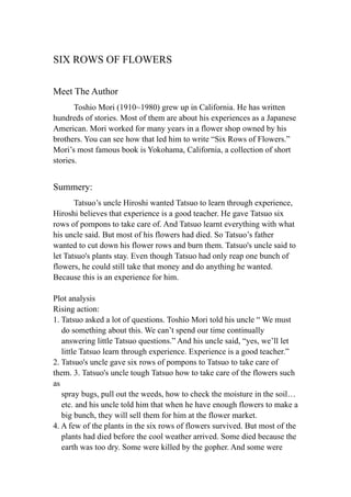 SIX ROWS OF FLOWERS

Meet The Author
       Toshio Mori (1910~1980) grew up in California. He has written
hundreds of stories. Most of them are about his experiences as a Japanese
American. Mori worked for many years in a flower shop owned by his
brothers. You can see how that led him to write “Six Rows of Flowers.”
Mori’s most famous book is Yokohama, California, a collection of short
stories.


Summery:
       Tatsuo’s uncle Hiroshi wanted Tatsuo to learn through experience,
Hiroshi believes that experience is a good teacher. He gave Tatsuo six
rows of pompons to take care of. And Tatsuo learnt everything with what
his uncle said. But most of his flowers had died. So Tatsuo’s father
wanted to cut down his flower rows and burn them. Tatsuo's uncle said to
let Tatsuo's plants stay. Even though Tatsuo had only reap one bunch of
flowers, he could still take that money and do anything he wanted.
Because this is an experience for him.

Plot analysis
Rising action:
1. Tatsuo asked a lot of questions. Toshio Mori told his uncle “ We must
   do something about this. We can’t spend our time continually
   answering little Tatsuo questions.” And his uncle said, “yes, we’ll let
   little Tatsuo learn through experience. Experience is a good teacher.”
2. Tatsuo's uncle gave six rows of pompons to Tatsuo to take care of
them. 3. Tatsuo's uncle tough Tatsuo how to take care of the flowers such
as
   spray bugs, pull out the weeds, how to check the moisture in the soil…
   etc. and his uncle told him that when he have enough flowers to make a
   big bunch, they will sell them for him at the flower market.
4. A few of the plants in the six rows of flowers survived. But most of the
   plants had died before the cool weather arrived. Some died because the
   earth was too dry. Some were killed by the gopher. And some were
 