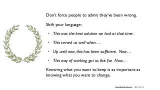 esther@estherderby.com @estherderby
Don’t force people to admit they’ve been wrong.
Shift your language:
• This was the best solution we had at that time.
• This served us well when….
• Up until now, this has been sufﬁcient. Now…
• This way of working got us this far. Now…
Knowing what you want to keep is as important as
knowing what you want to change.
 