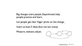 esther@estherderby.com @estherderby
Big changes scare people. Experiments help
people practice and learn.
Let people get their ﬁnger prints on the change.
Insert at least 3 ideas (but not too many).
Measure, evaluate, adjust.
 