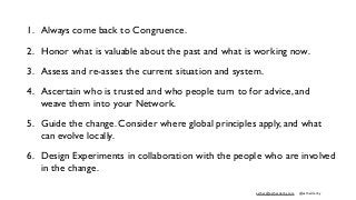 esther@estherderby.com @estherderby
1. Always come back to Congruence.
2. Honor what is valuable about the past and what is working now.
3. Assess and re-asses the current situation and system.
4. Ascertain who is trusted and who people turn to for advice, and
weave them into your Network.
5. Guide the change. Consider where global principles apply, and what
can evolve locally.
6. Design Experiments in collaboration with the people who are involved
in the change.
 
