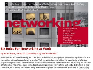 This slideshow is based on chapter six of Collaboration: How Leaders Avoid the Traps,
     Create Unity, and Reap Big Results by Morten Hansen
     And Compiled by Muhammad Asif.




Six Rules For Networking at Work
By Sarah Green, based on Collaboration by Morten Hansen.
When we talk about networking, we often focus on connecting with people outside our organizations. But
networking with colleagues is just as crucial. Well-networked people bridge the organizational silos that
plague all organizations, and make their firms more collaborative and effective. But networking for the sake
of networking? Adding as many contacts as humanly possible? That’s a time-sink and a distraction. In this
slideshow, we’ll review the rules of being an effective organizational networker, a lynchpin of productivity.
 