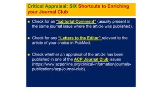 Critical Appraisal: SIX Shortcuts to Enriching
your Journal Club
 Check for an “Editorial Comment” (usually present in
the same journal issue where the article was published).
 Check for any “Letters to the Editor” relevant to the
article of your choice in PubMed.
 Check whether an appraisal of the article has been
published in one of the ACP Journal Club issues
(https://www.acponline.org/clinical-information/journals-
publications/acp-journal-club).
 