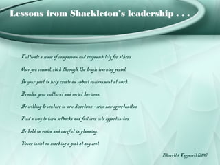 Lessons from Shackleton’s leadership . . .



  Cultivate a sense of compassion and responsibility for others.

  Once you commit, stick through the tough learning period.

  Do your part to help create an upbeat environment at work.

  Broaden your cultural and social horizons.

  Be willing to venture in new directions – seize new opportunities.

  Find a way to turn setbacks and failures into opportunities.

  Be bold in vision and careful in planning.

  Never insist on reaching a goal at any cost.
                                                                       Morrell & Capparell (2001)
 