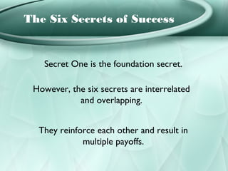 The Six Secrets of Success


   Secret One is the foundation secret.

 However, the six secrets are interrelated
            and overlapping.


  They reinforce each other and result in
             multiple payoffs.
 