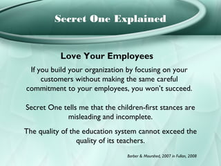 Secret One Explained


           Love Your Employees
 If you build your organization by focusing on your
     customers without making the same careful
commitment to your employees, you won’t succeed.

Secret One tells me that the children-first stances are
            misleading and incomplete.
The quality of the education system cannot exceed the
                 quality of its teachers.
                                 Barber & Mourshed, 2007 in Fullan, 2008
 