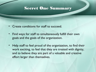 Secret One Summary


• Create conditions for staff to succeed.

• Find ways for staff to simultaneously fulfill their own
  goals and the goals of the organization.

• Help staff to feel proud of the organization, to find their
  work exciting, to feel that they are treated with dignity,
  and to believe they are part of a valuable and creative
  effort larger than themselves.
 