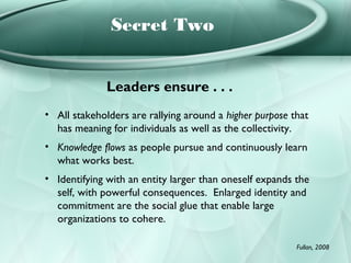 Secret Two


              Leaders ensure . . .
• All stakeholders are rallying around a higher purpose that
  has meaning for individuals as well as the collectivity.
• Knowledge flows as people pursue and continuously learn
  what works best.
• Identifying with an entity larger than oneself expands the
  self, with powerful consequences. Enlarged identity and
  commitment are the social glue that enable large
  organizations to cohere.

                                                         Fullan, 2008
 