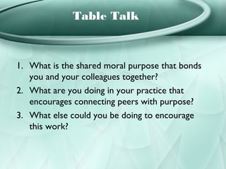 Table Talk



1. What is the shared moral purpose that bonds
   you and your colleagues together?
2. What are you doing in your practice that
   encourages connecting peers with purpose?
3. What else could you be doing to encourage
   this work?
 